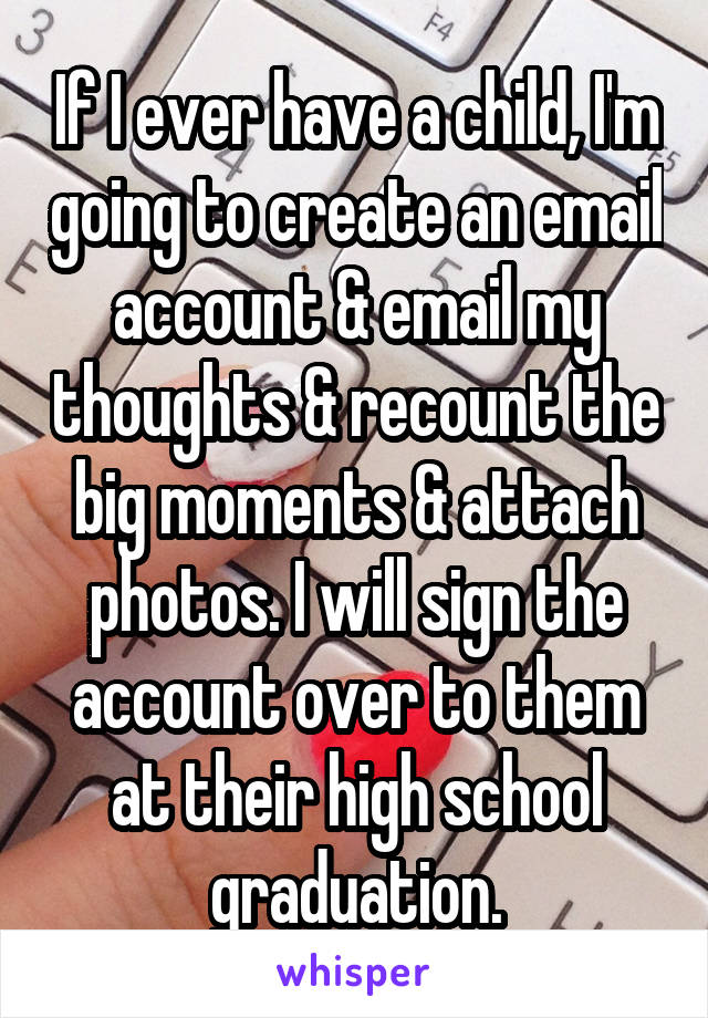 If I ever have a child, I'm going to create an email account & email my thoughts & recount the big moments & attach photos. I will sign the account over to them at their high school graduation.