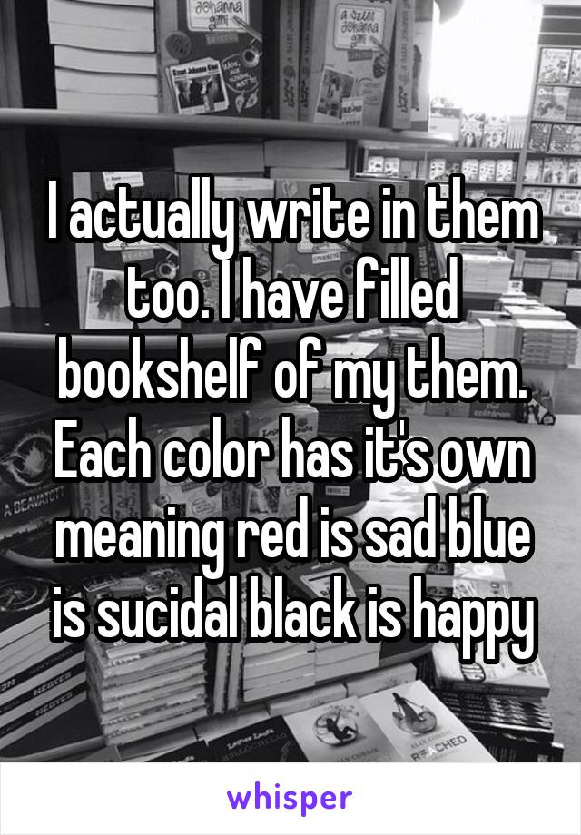 I actually write in them too. I have filled bookshelf of my them. Each color has it's own meaning red is sad blue is sucidal black is happy