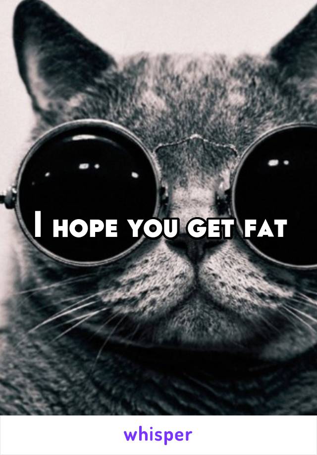 I hope you get fat