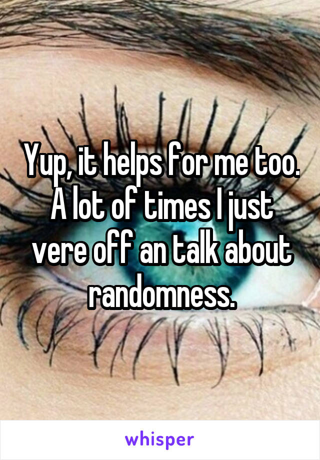 Yup, it helps for me too. A lot of times I just vere off an talk about randomness.