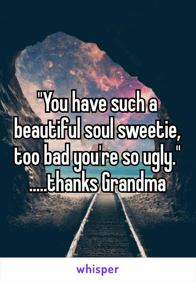 "You have such a beautiful soul sweetie,  too bad you're so ugly."
…..thanks Grandma