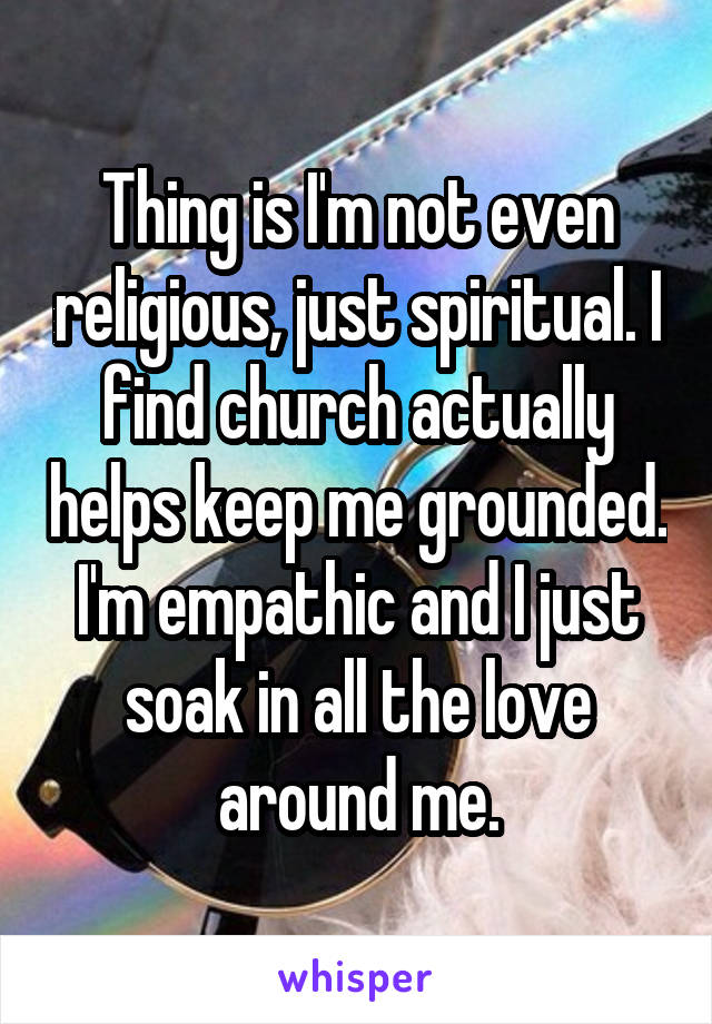 Thing is I'm not even religious, just spiritual. I find church actually helps keep me grounded. I'm empathic and I just soak in all the love around me.