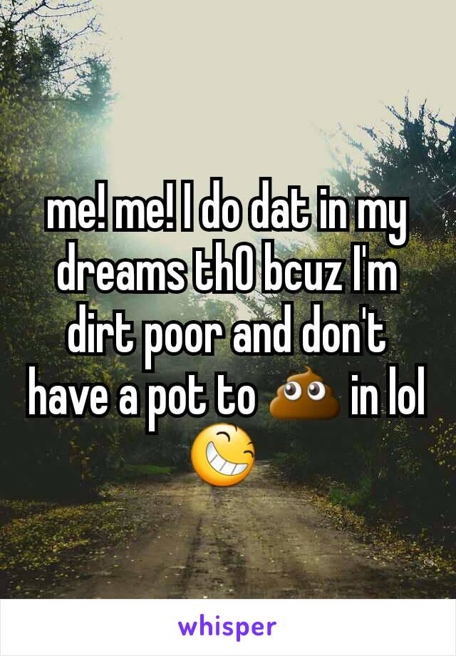 me! me! I do dat in my dreams thO bcuz I'm dirt poor and don't have a pot to 💩 in lol 😆 