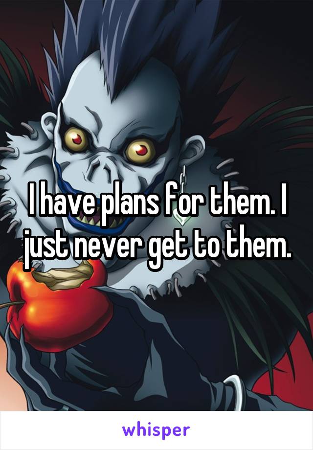 I have plans for them. I just never get to them.