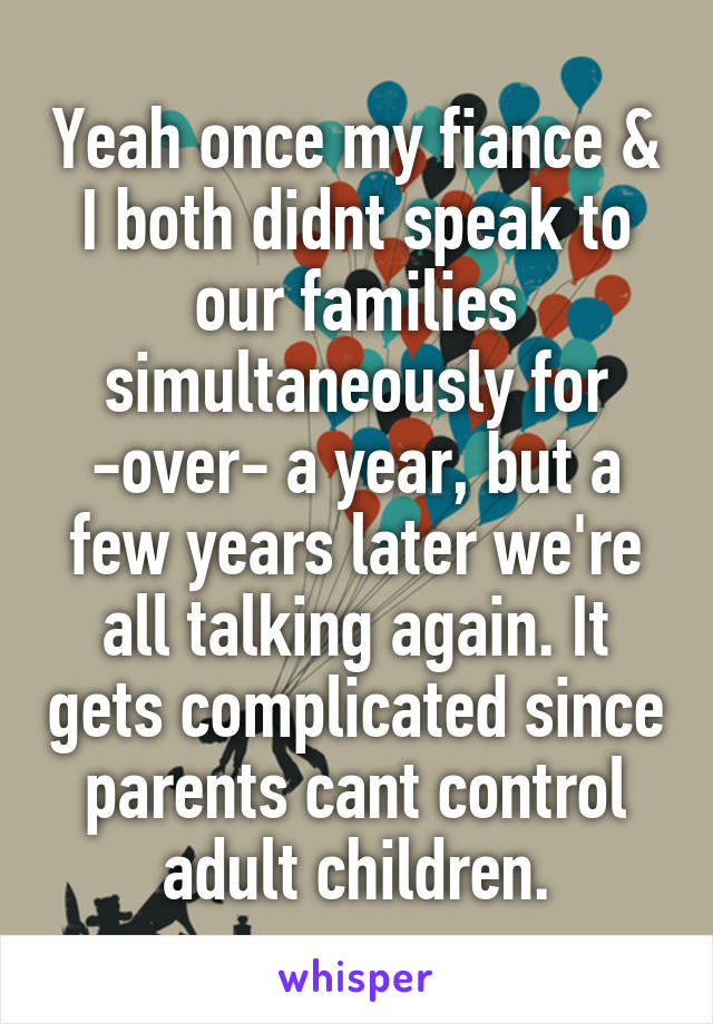 Yeah once my fiance & I both didnt speak to our families simultaneously for -over- a year, but a few years later we're all talking again. It gets complicated since parents cant control adult children.