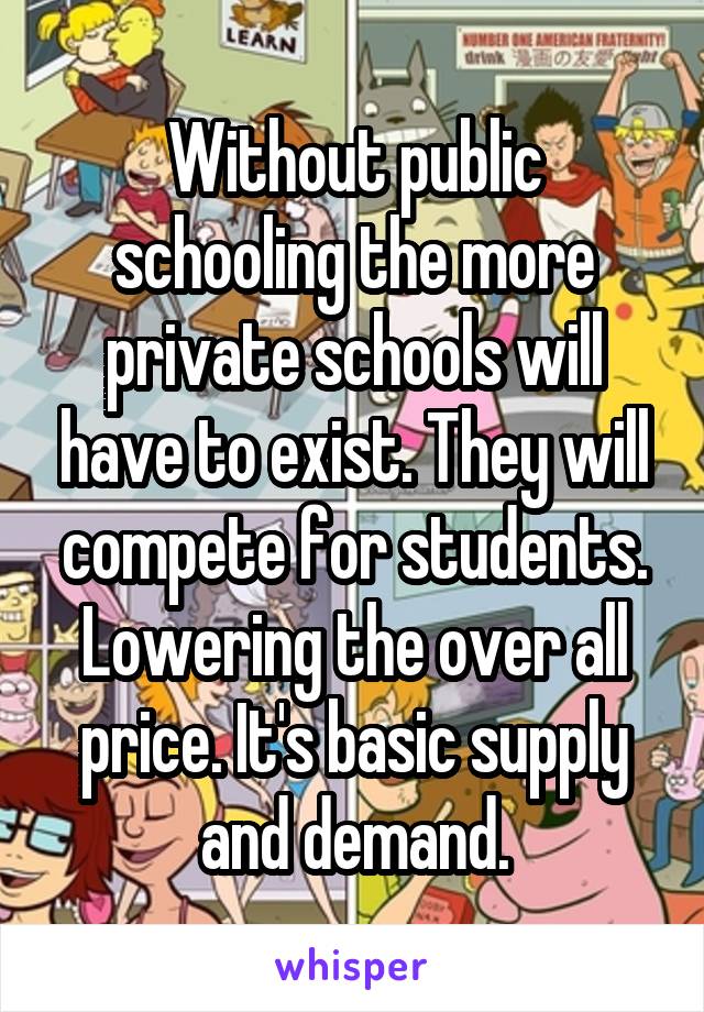 Without public schooling the more private schools will have to exist. They will compete for students. Lowering the over all price. It's basic supply and demand.