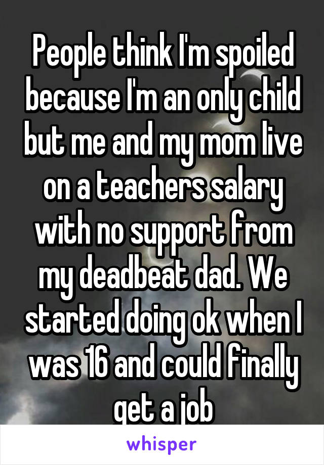 People think I'm spoiled because I'm an only child but me and my mom live on a teachers salary with no support from my deadbeat dad. We started doing ok when I was 16 and could finally get a job