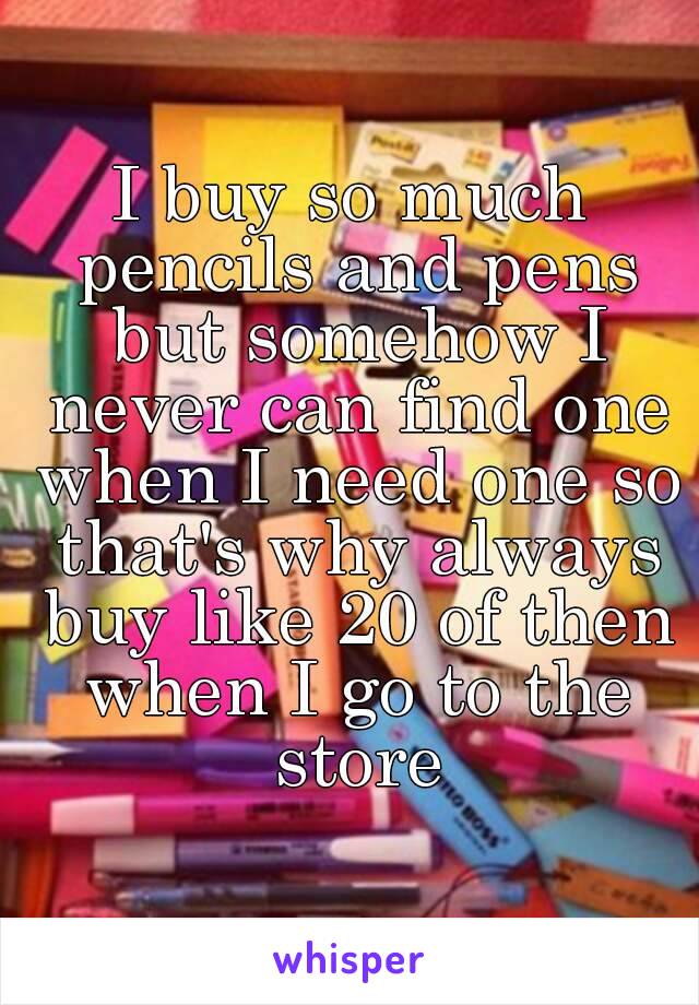 I buy so much pencils and pens but somehow I never can find one when I need one so that's why always buy like 20 of then when I go to the store