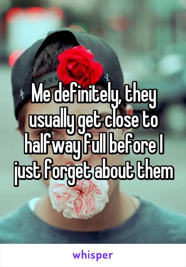 Me definitely, they usually get close to halfway full before I just forget about them