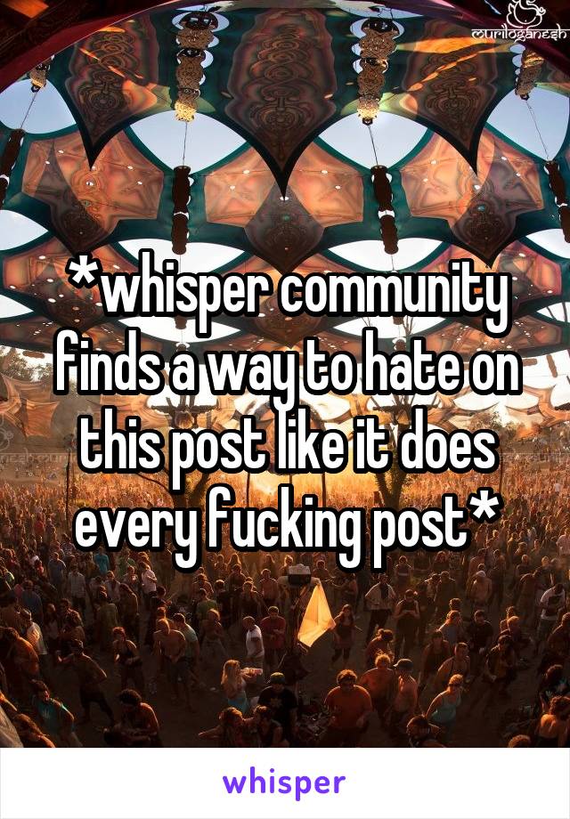 *whisper community finds a way to hate on this post like it does every fucking post*