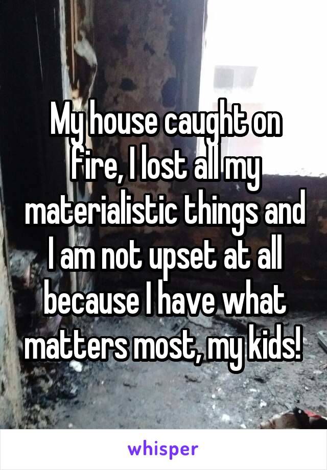 My house caught on fire, I lost all my materialistic things and I am not upset at all because I have what matters most, my kids! 