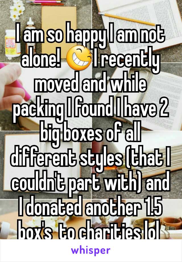 I am so happy I am not alone! 😆I recently moved and while packing I found I have 2 big boxes of all different styles (that I couldn't part with) and I donated another 1.5 box's  to charities lol 