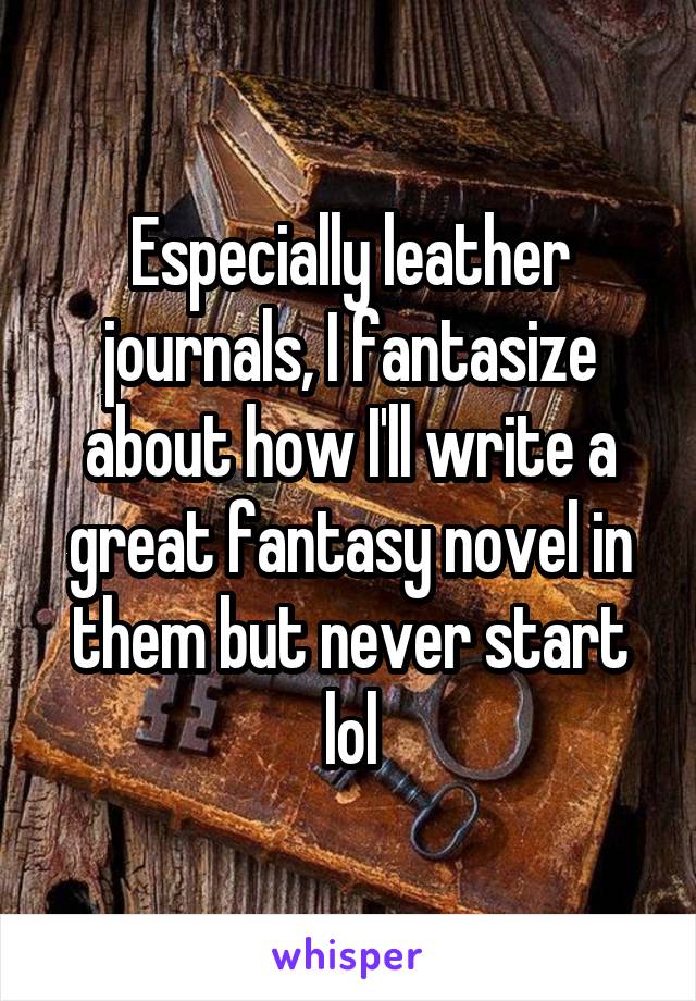 Especially leather journals, I fantasize about how I'll write a great fantasy novel in them but never start lol