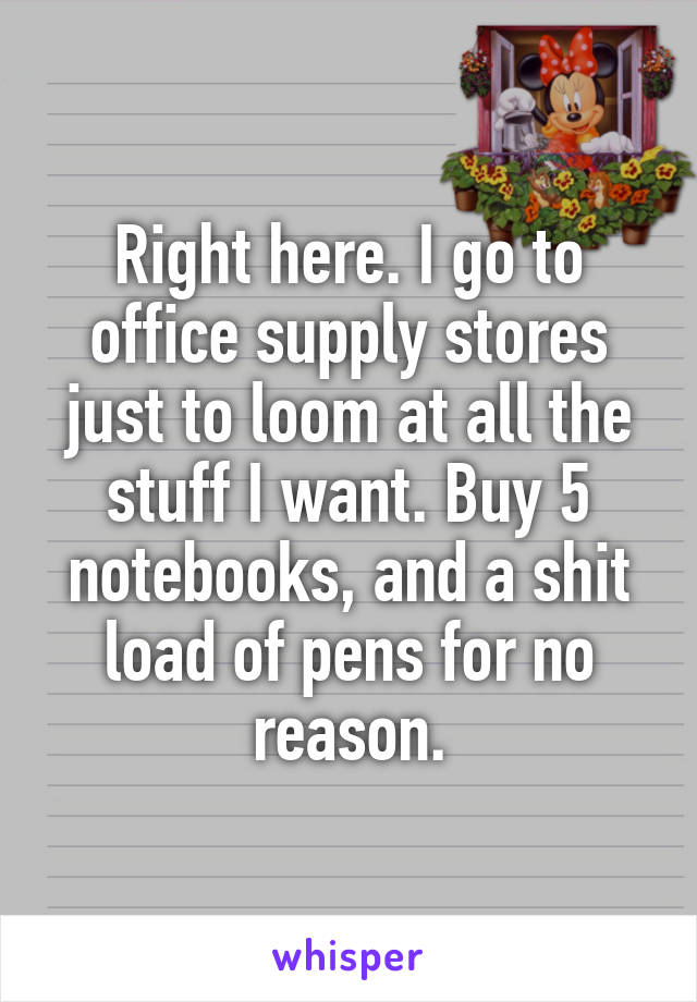 Right here. I go to office supply stores just to loom at all the stuff I want. Buy 5 notebooks, and a shit load of pens for no reason.