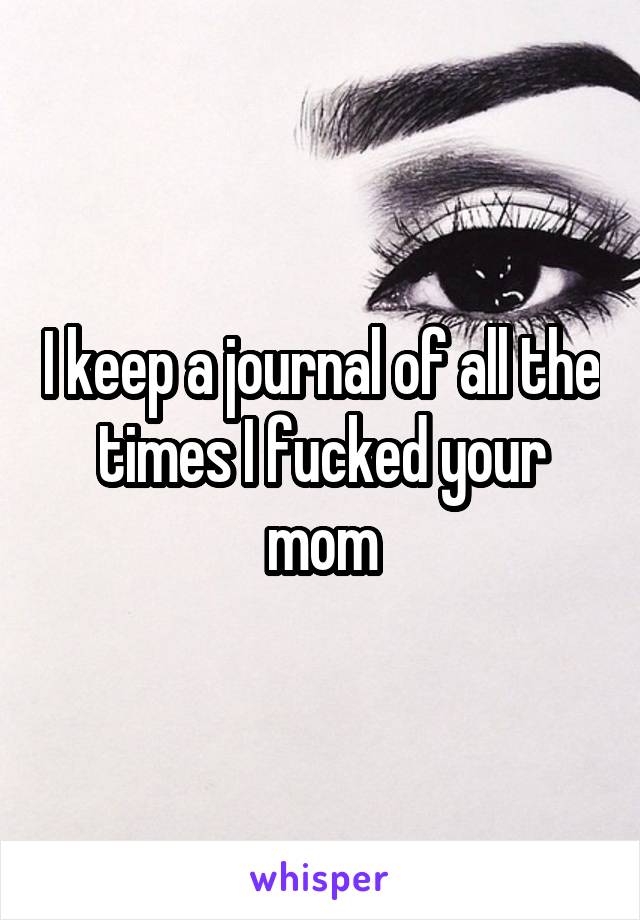 I keep a journal of all the times I fucked your mom