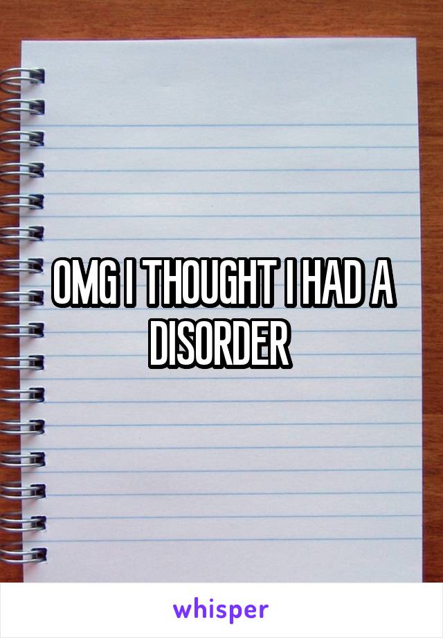 OMG I THOUGHT I HAD A DISORDER 