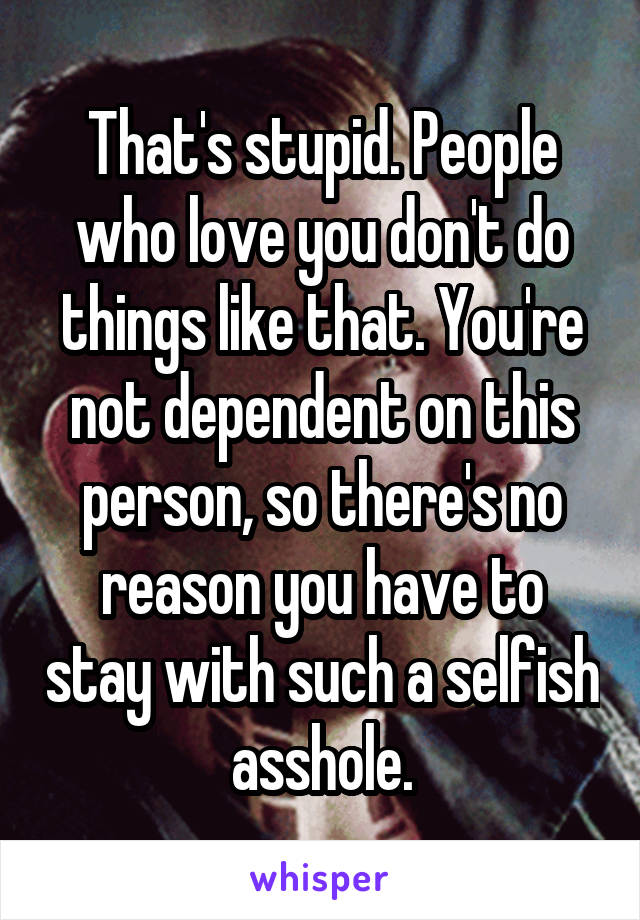 That's stupid. People who love you don't do things like that. You're not dependent on this person, so there's no reason you have to stay with such a selfish asshole.
