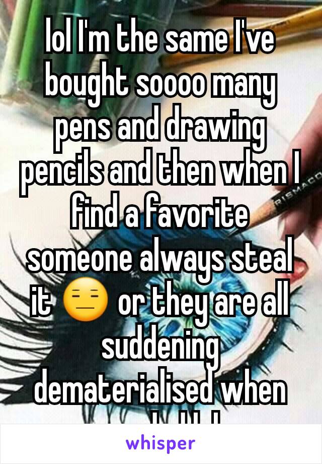 lol I'm the same I've bought soooo many pens and drawing pencils and then when I find a favorite someone always steal it 😑 or they are all suddening dematerialised when needed lol