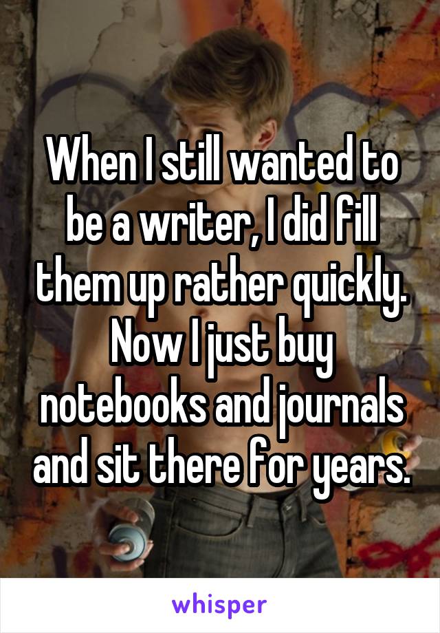 When I still wanted to be a writer, I did fill them up rather quickly. Now I just buy notebooks and journals and sit there for years.