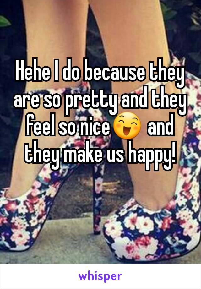 Hehe I do because they are so pretty and they feel so nice😄 and they make us happy!