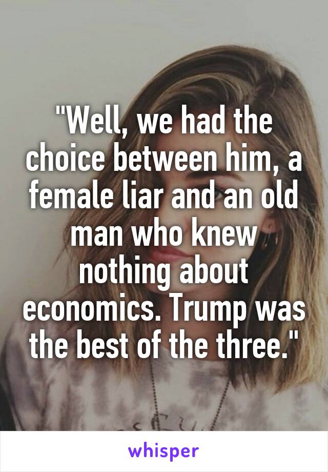 "Well, we had the choice between him, a female liar and an old man who knew nothing about economics. Trump was the best of the three."