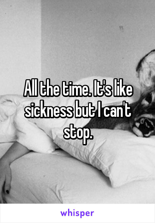 All the time. It's like sickness but I can't stop.