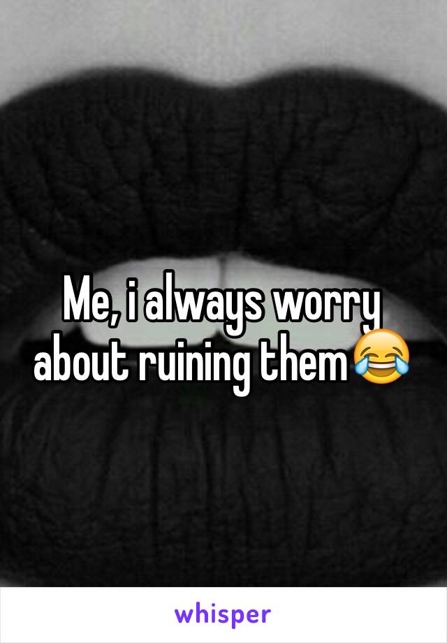 Me, i always worry about ruining them😂