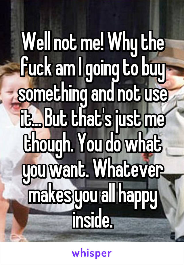 Well not me! Why the fuck am I going to buy something and not use it... But that's just me though. You do what you want. Whatever makes you all happy inside.