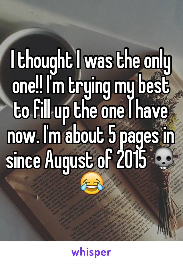 I thought I was the only one!! I'm trying my best to fill up the one I have now. I'm about 5 pages in since August of 2015 💀😂
