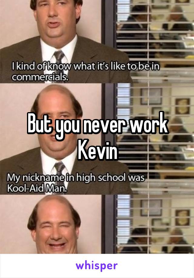 But you never work Kevin