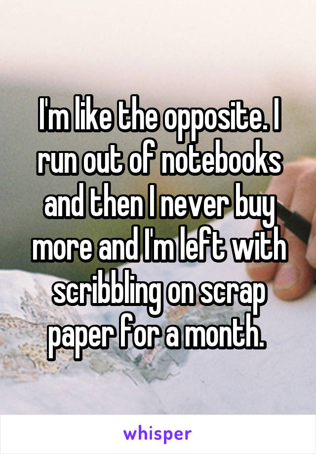 I'm like the opposite. I run out of notebooks and then I never buy more and I'm left with scribbling on scrap paper for a month. 