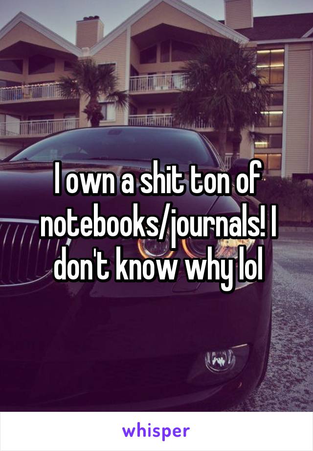 I own a shit ton of notebooks/journals! I don't know why lol