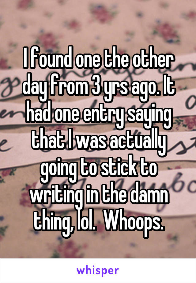 I found one the other day from 3 yrs ago. It had one entry saying that I was actually going to stick to writing in the damn thing, lol.  Whoops.