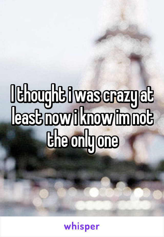 I thought i was crazy at least now i know im not the only one