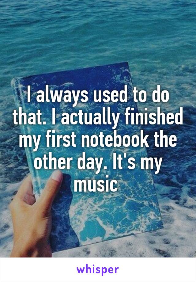 I always used to do that. I actually finished my first notebook the other day. It's my music 