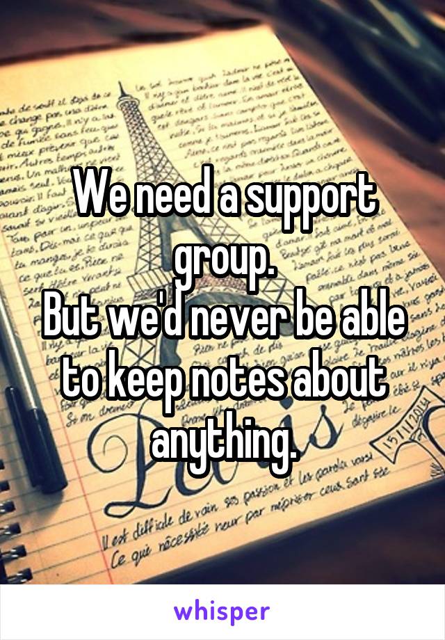 We need a support group.
But we'd never be able to keep notes about anything.