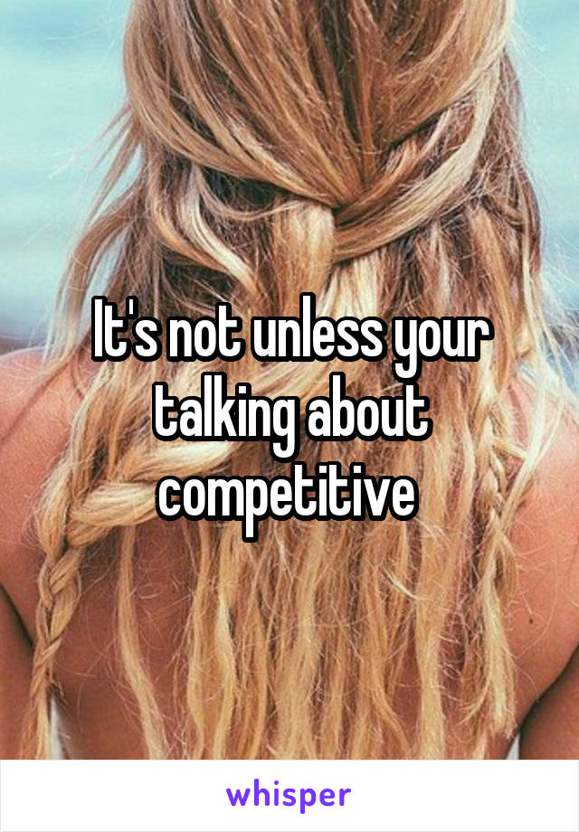 It's not unless your talking about competitive 