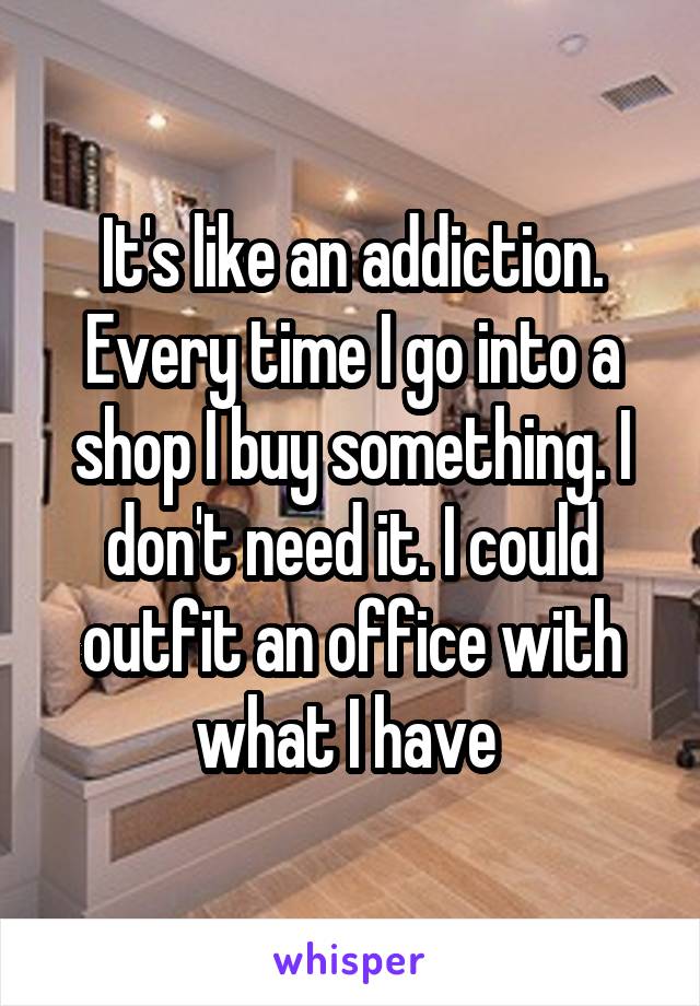 It's like an addiction. Every time I go into a shop I buy something. I don't need it. I could outfit an office with what I have 