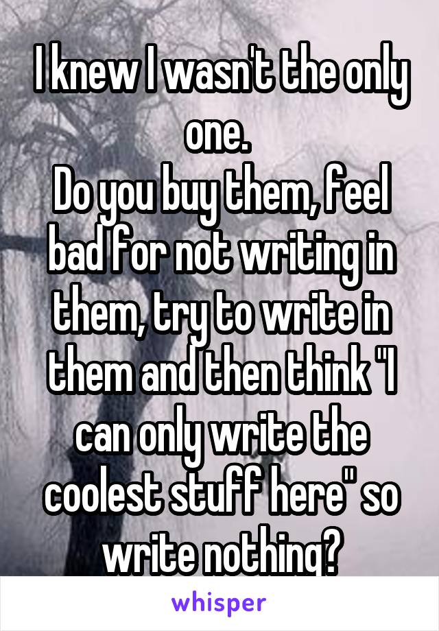 I knew I wasn't the only one. 
Do you buy them, feel bad for not writing in them, try to write in them and then think "I can only write the coolest stuff here" so write nothing?