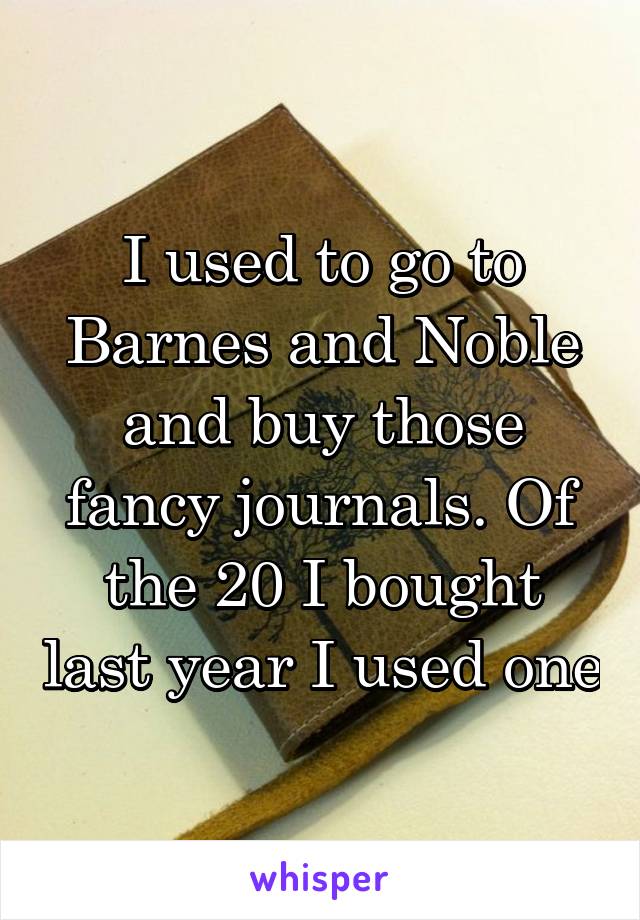 I used to go to Barnes and Noble and buy those fancy journals. Of the 20 I bought last year I used one