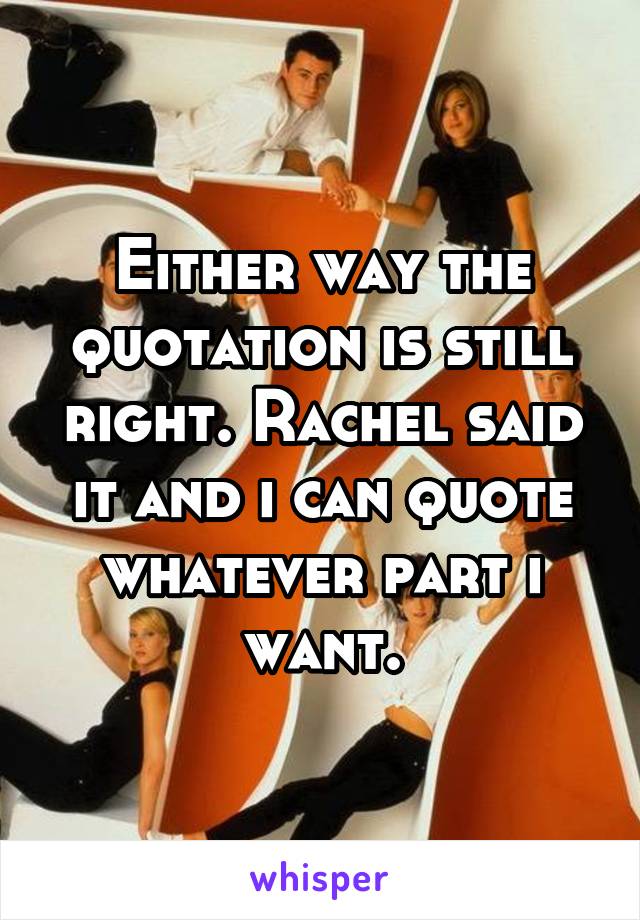 Either way the quotation is still right. Rachel said it and i can quote whatever part i want.