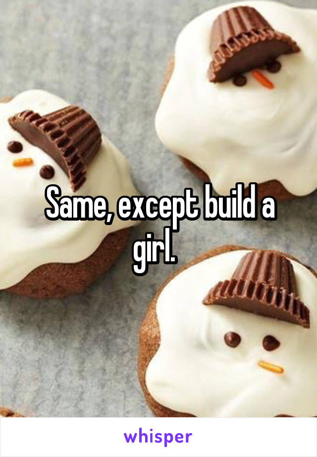 Same, except build a girl.  