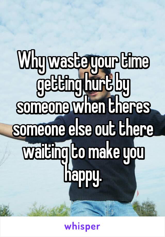 Why waste your time getting hurt by someone when theres someone else out there waiting to make you happy.