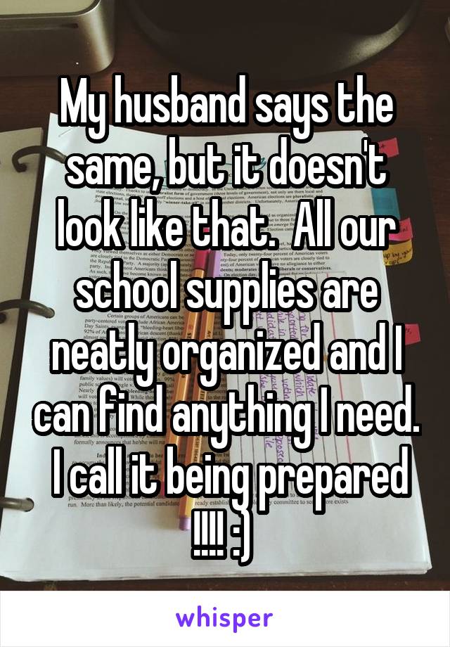 My husband says the same, but it doesn't look like that.  All our school supplies are neatly organized and I can find anything I need.  I call it being prepared !!!! :) 