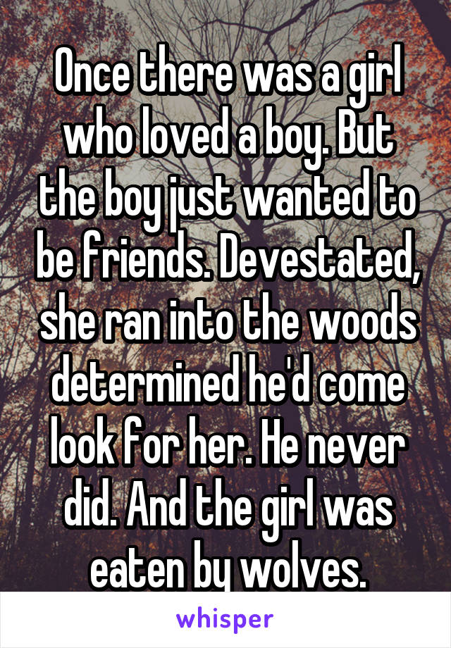 Once there was a girl who loved a boy. But the boy just wanted to be friends. Devestated, she ran into the woods determined he'd come look for her. He never did. And the girl was eaten by wolves.