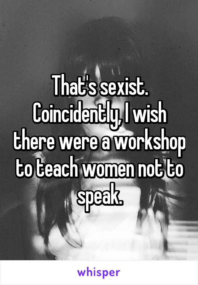 That's sexist. Coincidently, I wish there were a workshop to teach women not to speak.