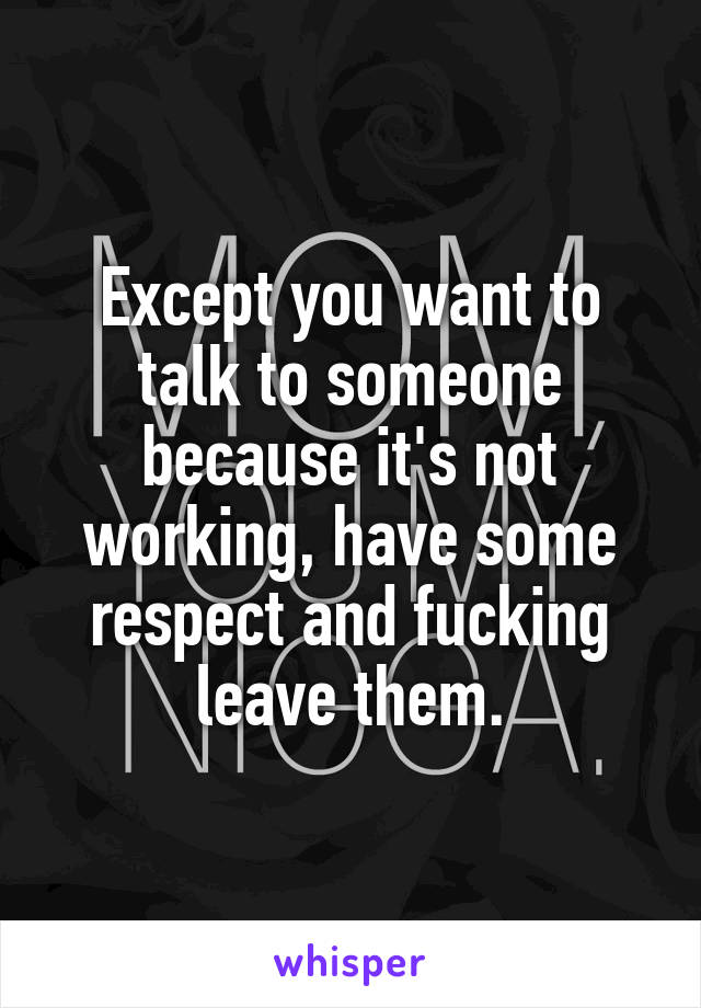 Except you want to talk to someone because it's not working, have some respect and fucking leave them.