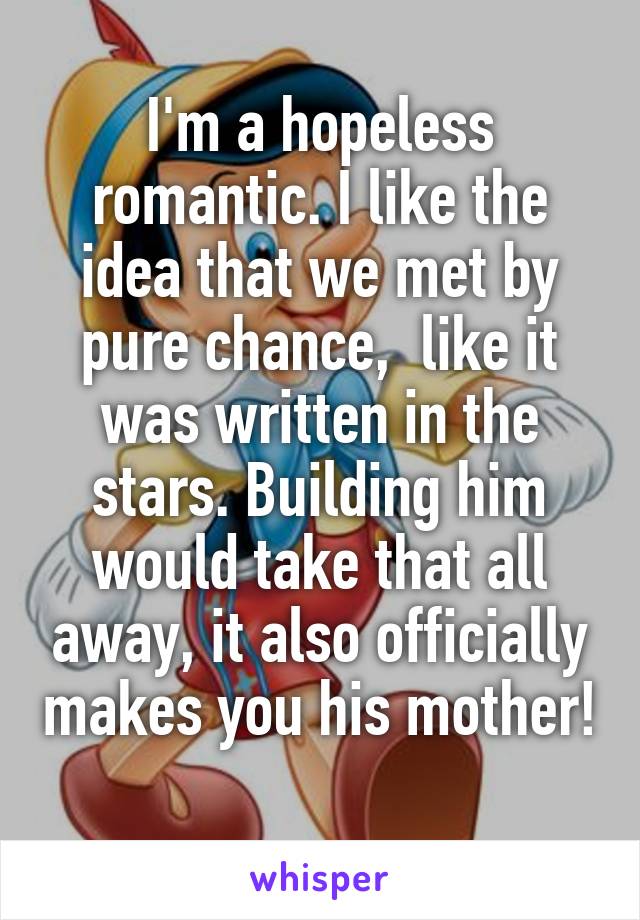 I'm a hopeless romantic. I like the idea that we met by pure chance,  like it was written in the stars. Building him would take that all away, it also officially makes you his mother! 