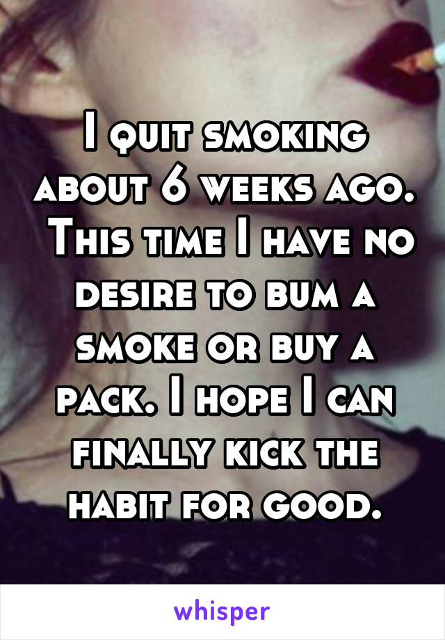 I quit smoking about 6 weeks ago.  This time I have no desire to bum a smoke or buy a pack. I hope I can finally kick the habit for good.