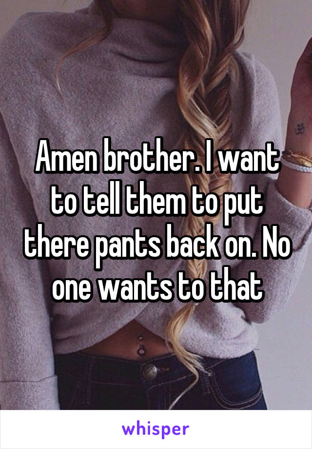 Amen brother. I want to tell them to put there pants back on. No one wants to that